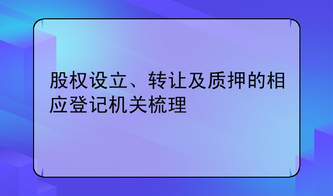 股權(quán)設(shè)立、轉(zhuǎn)讓及質(zhì)押的相應(yīng)登記機關(guān)梳理