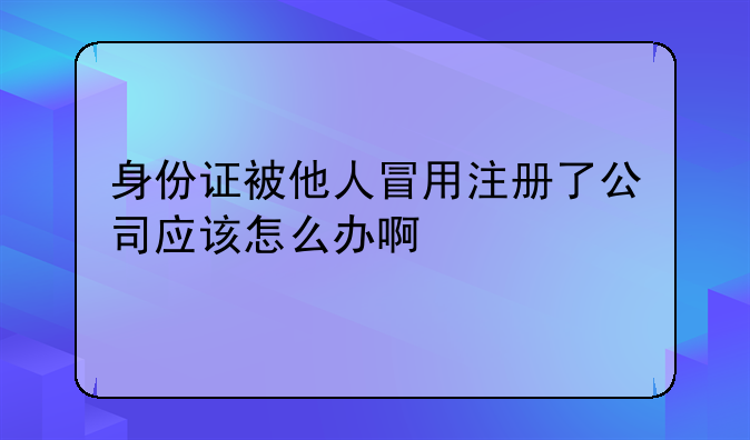 身份證被他人冒用注冊了公司應(yīng)該怎么辦啊