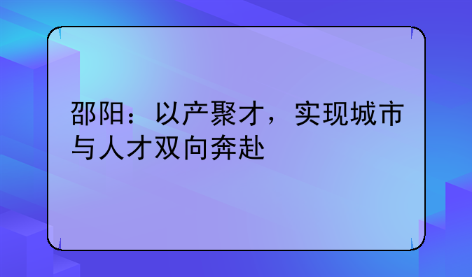 邵陽：以產(chǎn)聚才，實現(xiàn)城市與人才雙向奔赴
