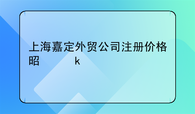 上海嘉定外貿(mào)公司注冊(cè)價(jià)格是多少