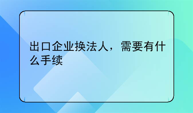 出口企業(yè)換法人，需要有什么手續(xù)-電子口岸法人變更和數(shù)據(jù)證書(shū)更新