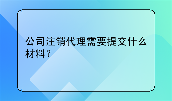 公司注銷代理需要提交什么材料？