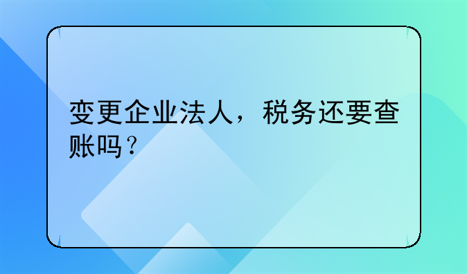 變更企業(yè)法人，稅務(wù)還要查賬嗎？