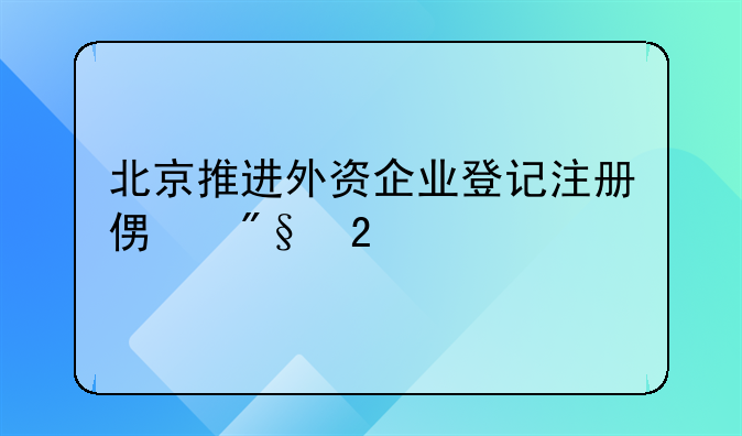 北京推進(jìn)外資企業(yè)登記注冊便利化