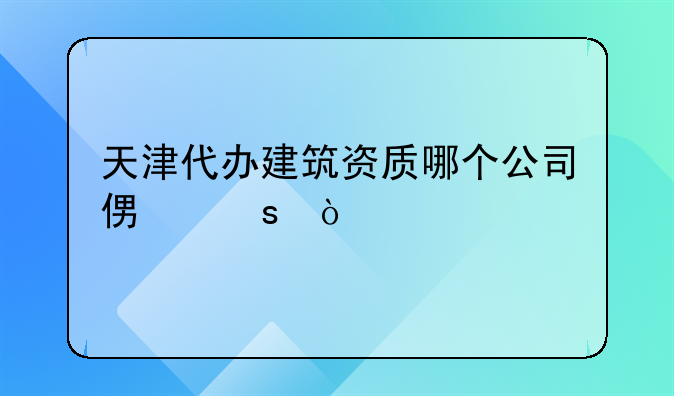 天津代辦建筑施工工程資質(zhì)公司哪個(gè)靠譜？:天津代辦建筑資質(zhì)哪個(gè)公司