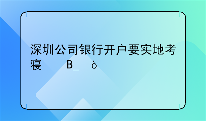 深圳公司銀行開戶要實地考察嗎？