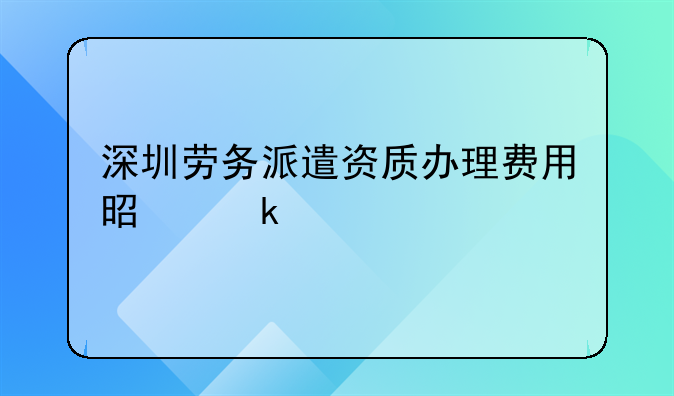 深圳勞務(wù)派遣資質(zhì)辦理費(fèi)用是多少
