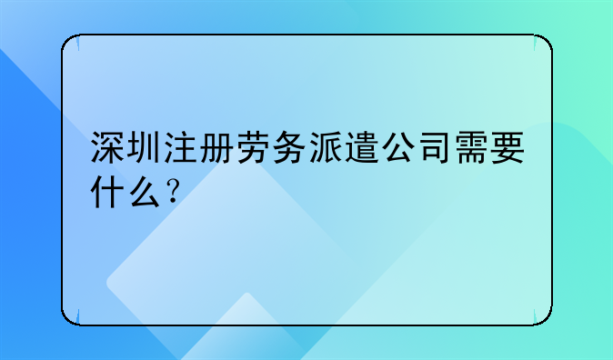 深圳注冊(cè)勞務(wù)派遣公司需要什么？