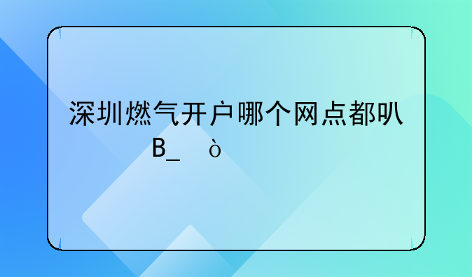 深圳燃氣開戶哪個網(wǎng)點都可以嗎？