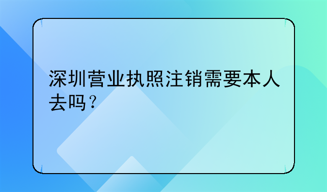 深圳營業(yè)執(zhí)照注銷需要本人去嗎？