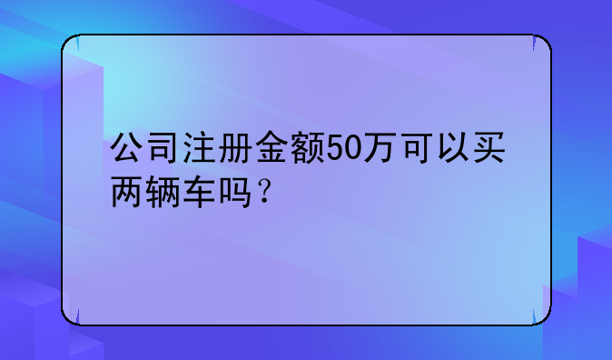 公司注冊(cè)金額50萬(wàn)可以買(mǎi)兩輛車(chē)嗎？