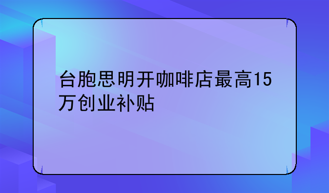 臺(tái)胞思明開(kāi)咖啡店最高15萬(wàn)創(chuàng)業(yè)補(bǔ)貼