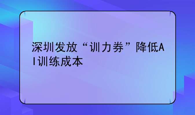 深圳發(fā)放“訓力券”降低AI訓練成本