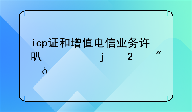 icp證和增值電信業(yè)務(wù)許可證的區(qū)別？