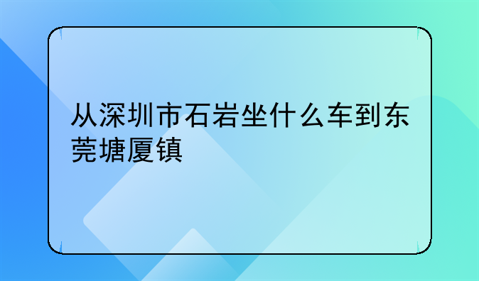 從深圳市石巖坐什么車到東莞塘廈鎮(zhèn)