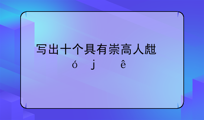 寫出十個(gè)具有崇高人生價(jià)值的人物？