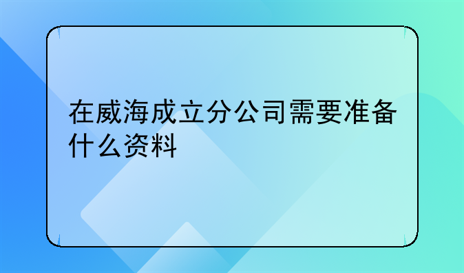 在威海成立分公司需要準(zhǔn)備什么資料