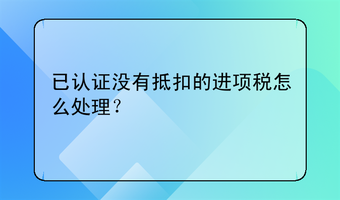 已認證沒有抵扣的進項稅怎么處理？