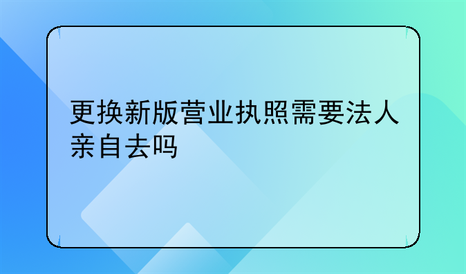 更換新版營業(yè)執(zhí)照需要法人親自去嗎