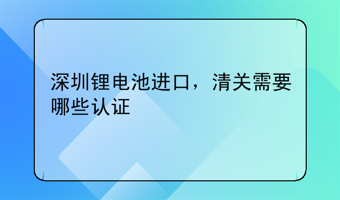 深圳鋰電池進口，清關需要哪些認證