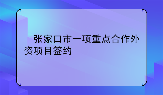 ?張家口市一項重點合作外資項目簽約
