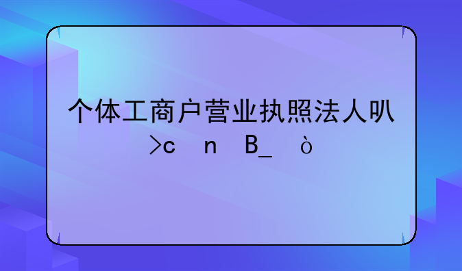 個體工商戶營業(yè)執(zhí)照法人可以變更嗎？