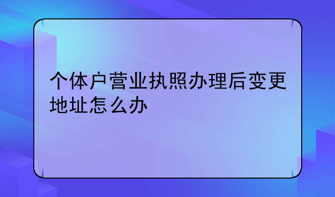 個體戶營業(yè)執(zhí)照辦理后變更地址怎么辦