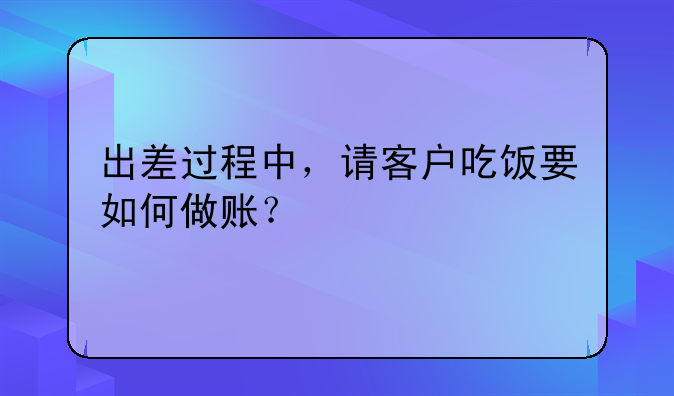 出差過程中，請客戶吃飯要如何做賬？