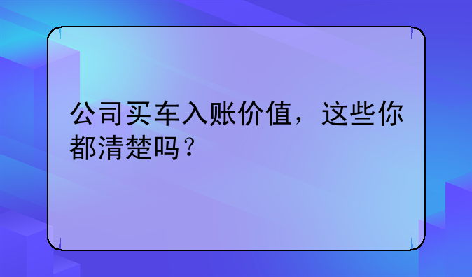 公司買車入賬價值，這些你都清楚嗎？