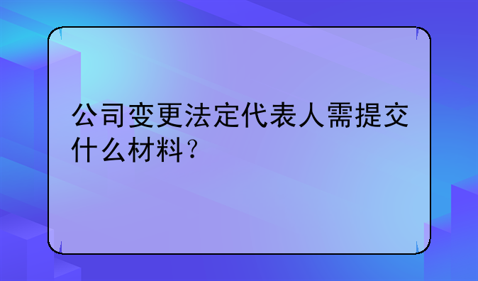 變更法人和股權(quán)需要什么！公司變更法定代表人需提交什么材料？