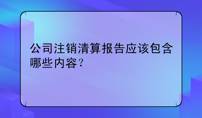 公司注銷清算報(bào)告應(yīng)該包含哪些內(nèi)容？