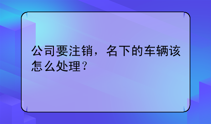 公司要注銷(xiāo)，名下的車(chē)輛該怎么處理？