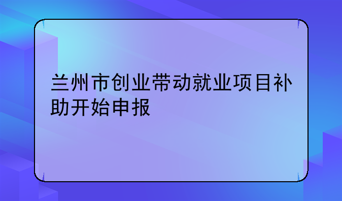 蘭州市創(chuàng)業(yè)帶動(dòng)就業(yè)項(xiàng)目補(bǔ)助開始申報(bào)