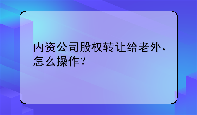 內資公司股權轉讓給老外，怎么操作？