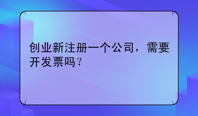 創(chuàng)業(yè)新注冊一個公司，需要開發(fā)票嗎？