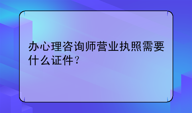 辦心理咨詢師營(yíng)業(yè)執(zhí)照需要什么證件？