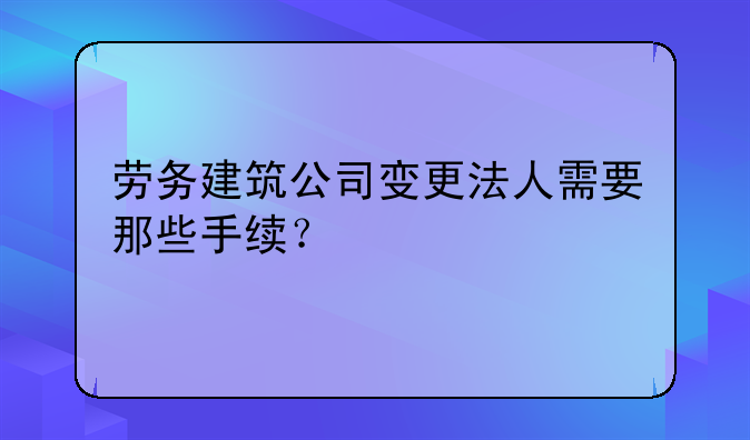 勞務建筑公司變更法人需要那些手續(xù)？