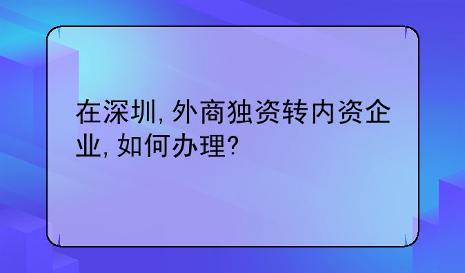 在深圳,外商獨(dú)資轉(zhuǎn)內(nèi)資企業(yè),如何辦理?