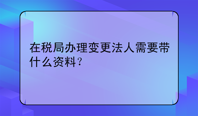 在稅局辦理變更法人需要帶什么資料？