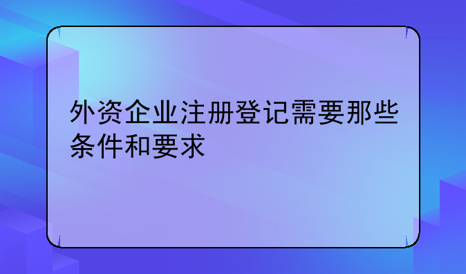 外資企業(yè)注冊登記需要那些條件和要求