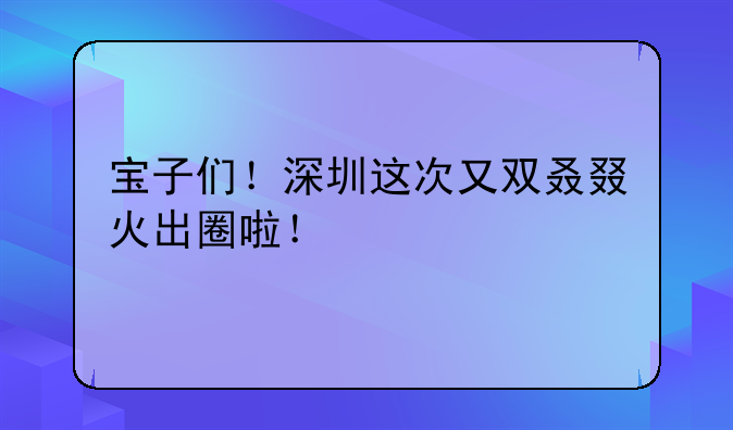 寶子們！深圳這次又雙叒叕火出圈啦！