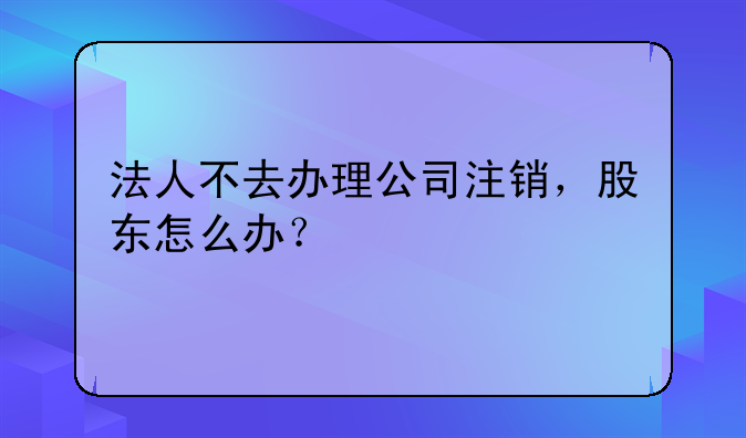 法人不去辦理公司注銷，股東怎么辦？