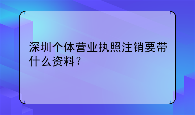深圳個(gè)體營業(yè)執(zhí)照注銷要帶什么資料？