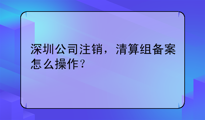 深圳公司注銷，清算組備案怎么操作？