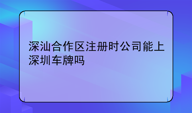 深汕合作區(qū)注冊時(shí)公司能上深圳車牌嗎