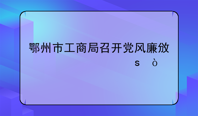 鄂州市工商局召開(kāi)黨風(fēng)廉政建設(shè)工作會(huì)