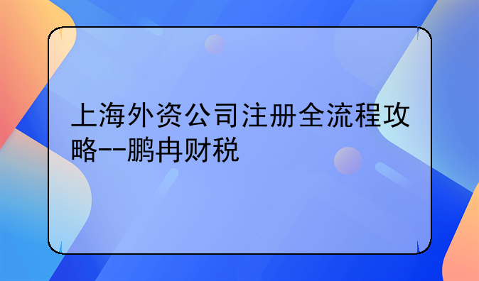 上海外資公司注冊全流程攻略--鵬冉財稅