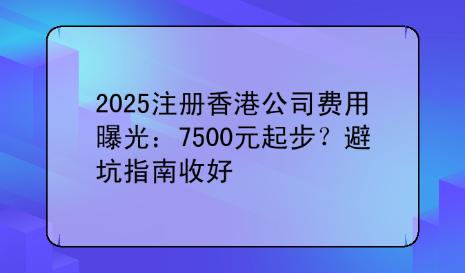 2025注冊香港公司費(fèi)用曝光：7500元起步？避坑指南收好