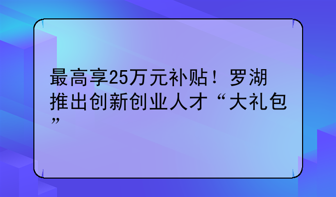 最高享25萬(wàn)元補(bǔ)貼！羅湖推出創(chuàng)新創(chuàng)業(yè)人才“大禮包”