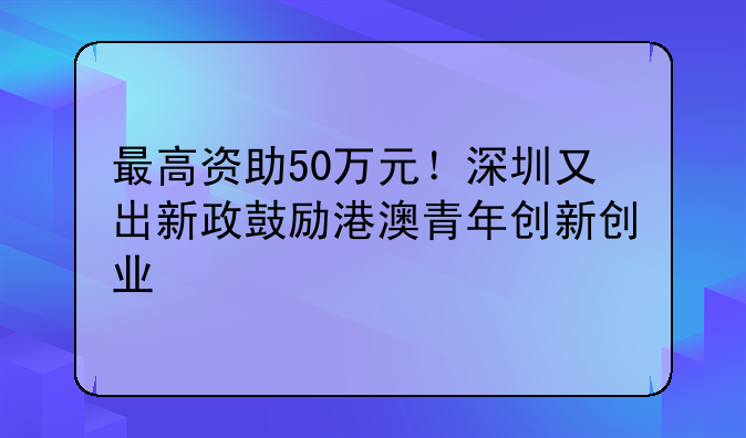 最高資助50萬元！深圳又出新政鼓勵港澳青年創(chuàng)新創(chuàng)業(yè)